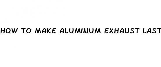 how to make aluminum exhaust last longer