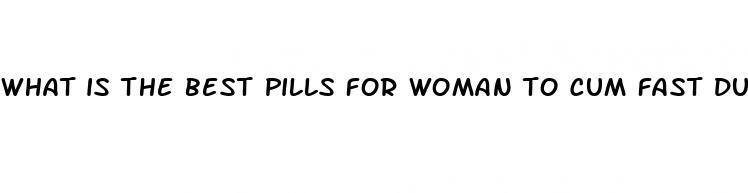 what is the best pills for woman to cum fast during sex